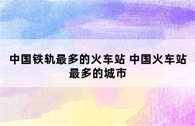 中国铁轨最多的火车站 中国火车站最多的城市